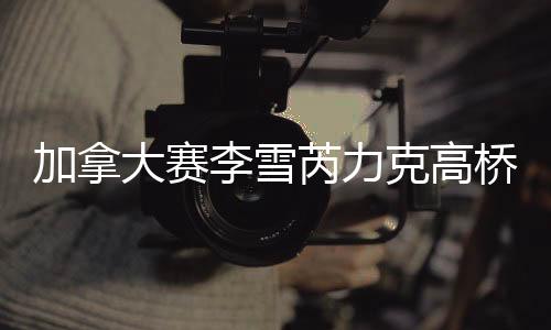 加拿大赛李雪芮力克高桥沙也加豪取13连胜夺冠