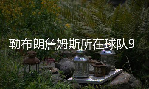 勒布朗詹姆斯所在球队9年共做了42笔交易怎么回事