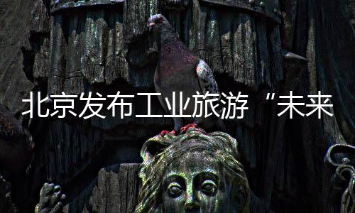 北京发布工业旅游“未来图谱”
