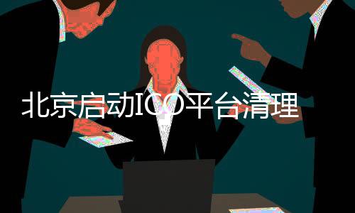 北京启动ICO平台清理整顿工作 银行和支付机构监控ICO平台账户资金
