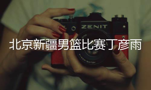 北京新疆男篮比赛丁彦雨航现身系世界杯后首次公开亮相