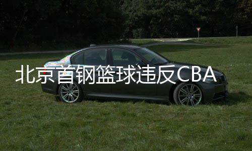 北京首钢篮球违反CBA联赛纪律遭处罚 处罚结果公布