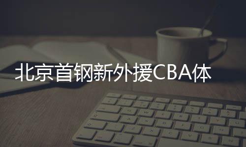 北京首钢新外援CBA体测补测 李佳益获新赛季上岗证