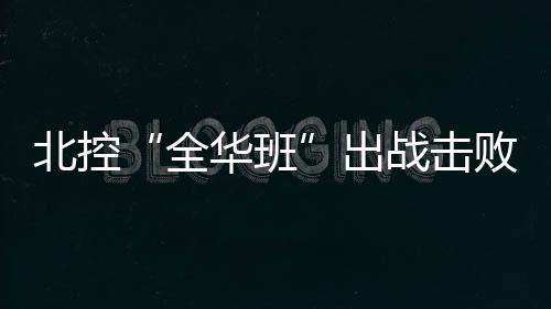 北控“全华班”出战击败四川男篮  孙悦24分+4次助攻