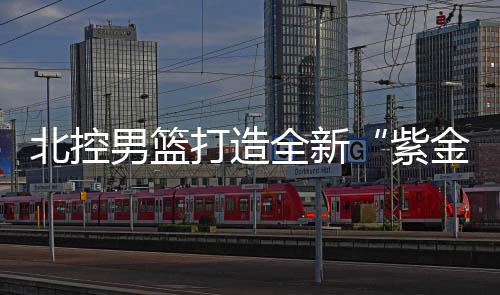 北控男篮打造全新“紫金”主场 主教练马布里喊你看球