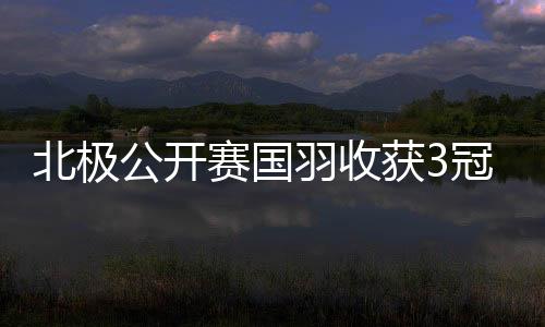 北极公开赛国羽收获3冠1亚 韩悦夺冠圣坛组合问鼎