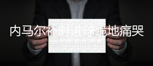 内马尔补时进球跪地痛哭 再不进球就被踢死了