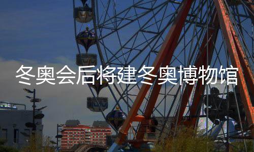 冬奥会后将建冬奥博物馆 推动京张体育文化旅游带建设