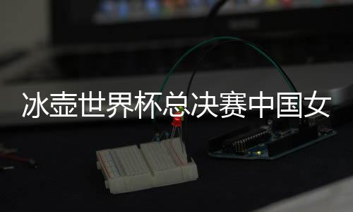 冰壶世界杯总决赛中国女队输给加拿大 遭遇首败