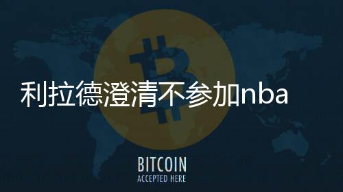 利拉德澄清不参加nba复赛言论 表达对nba重启的态度