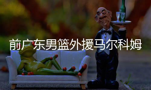 前广东男篮外援马尔科姆德莱尼对巴萨表忠心：在此终老