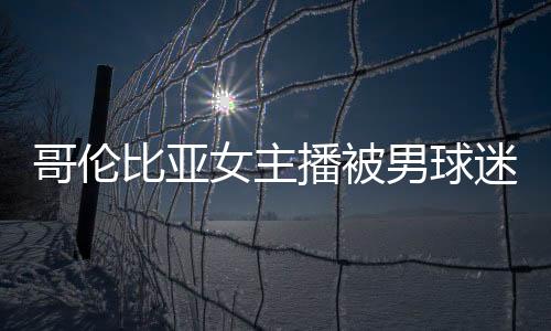 哥伦比亚女主播被男球迷强吻+摸胸 反而遭骂矫情