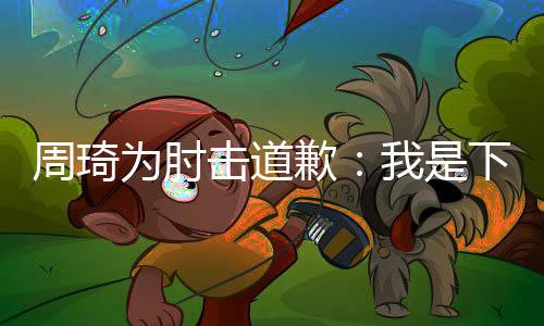 周琦为肘击道歉：我是下意识反应 不是故意的