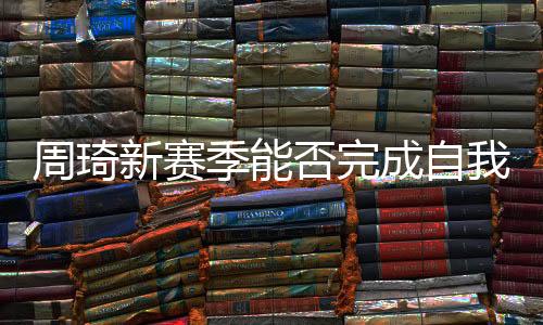 周琦新赛季能否完成自我救赎 他已两年没打cba了