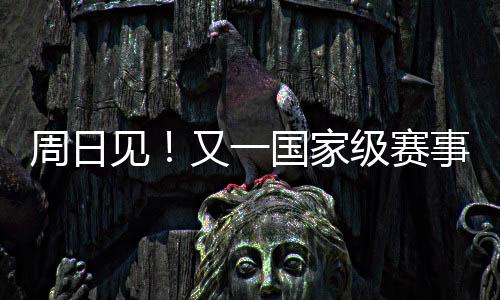 周日见！又一国家级赛事来啦！