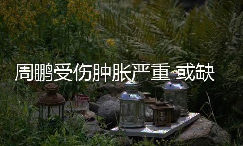 周鹏受伤肿胀严重 或缺席中国男篮与巴西男篮热身赛