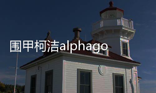 围甲柯洁alphago流力克韩国一哥 打破执黑不胜魔咒