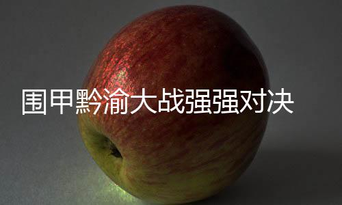 围甲黔渝大战强强对决 陈梓健对阵李轩豪为重头戏