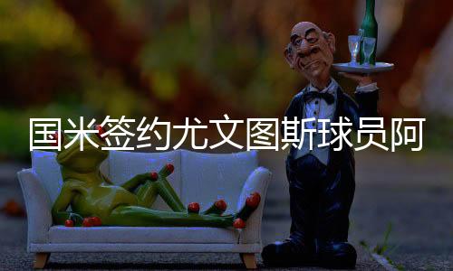 国米签约尤文图斯球员阿萨莫阿 双方将签约3年