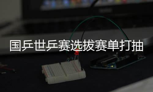 国乒世乒赛选拔赛单打抽签结果揭晓 樊振东首战张煜东