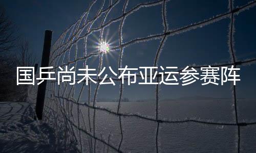 国乒尚未公布亚运参赛阵容 樊振东朱雨玲或领衔出战