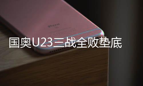 国奥U23三战全败垫底怎么罚 教练组:每人交三千字检讨