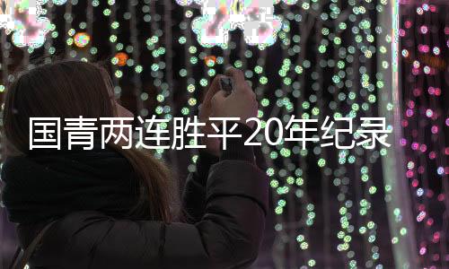 国青两连胜平20年纪录 末轮战澳洲或平局收场