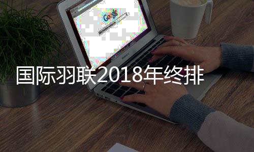 国际羽联2018年终排名 林丹目前世界排名第13