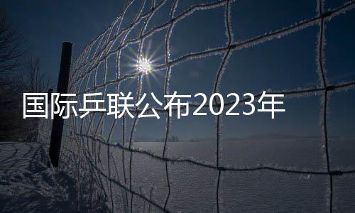 国际乒联公布2023年第48周世界排名 国乒包揽男女单打前四