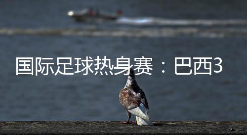 国际足球热身赛:巴西3比0完胜韩国 库蒂尼奥扩大比分