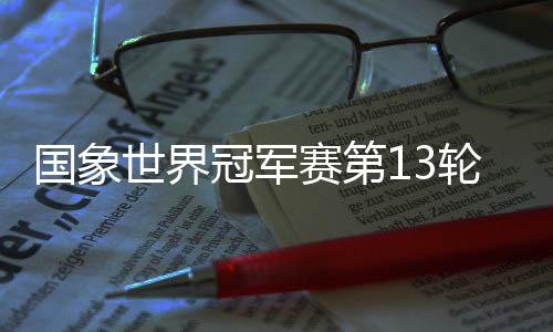 国象世界冠军赛第13轮 丁立人守和12日进行最终轮