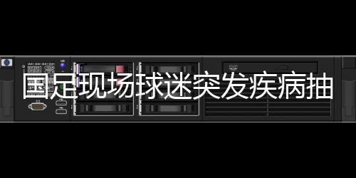 国足现场球迷突发疾病抽搐 国足场上是什么能这么揪心？