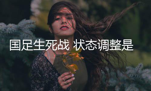 国足生死战 状态调整是关键 伊万要打攻势足球