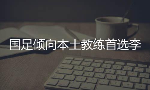 国足倾向本土教练首选李霄鹏？新任国足主帅人选还有他