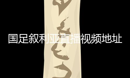 国足叙利亚直播视频地址观看入口 国足vs叙利亚全程录像