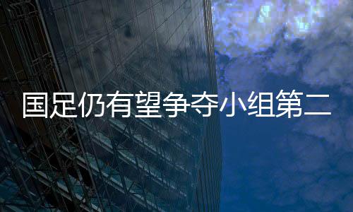 国足仍有望争夺小组第二出线 世预赛亚洲区36强赛下一阶段比赛时间