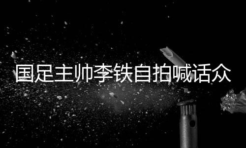 国足主帅李铁自拍喊话众国脚：准备好了吧 明天见