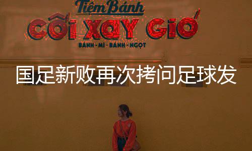 国足新败再次拷问足球发展思路：中国青训深度梳理正当时