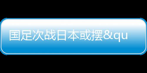 国足次战日本或摆"铁桶阵" 守住底线少输当赢