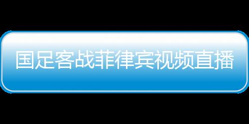 国足客战菲律宾视频直播时间地址观看入口 获胜率50%