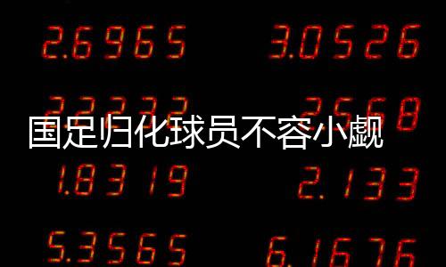 国足归化球员不容小觑 前锋或只有武磊能占据主力位置
