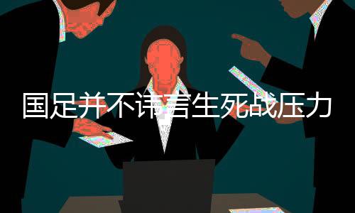 国足并不讳言生死战压力 唯有直面压力才能拼出希望