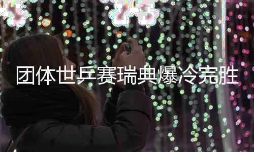 团体世乒赛瑞典爆冷完胜英格兰 半决赛战中国