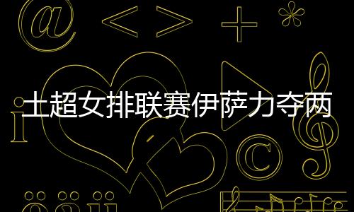 土超女排联赛伊萨力夺两连胜 博斯科维奇斩获10分