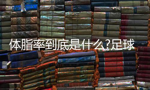 体脂率到底是什么?足球运动员多少体脂率比较合适