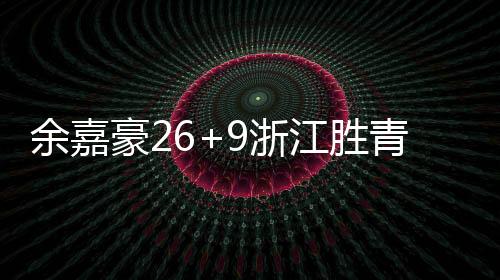 余嘉豪26+9浙江胜青岛 姜伟泽21+15吉林胜宁波
