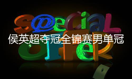 侯英超夺冠全锦赛男单冠军 侯英超简历生涯荣誉盘点
