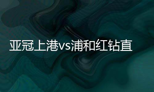 亚冠上港vs浦和红钻直播半决赛第二回合时间+地址入口