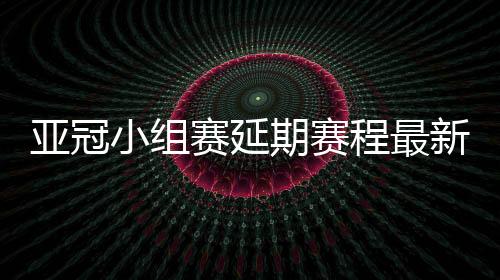 亚冠小组赛延期赛程最新时间表 决赛时间暂不调整