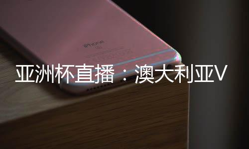 亚洲杯直播：澳大利亚VS乌兹别克CCTV5在线观看地址